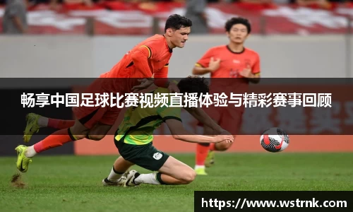 畅享中国足球比赛视频直播体验与精彩赛事回顾